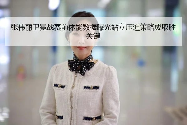 张伟丽卫冕战赛前体能数据曝光站立压迫策略成取胜关键