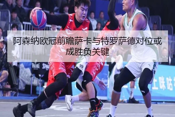 阿森纳欧冠前瞻萨卡与特罗萨德对位或成胜负关键