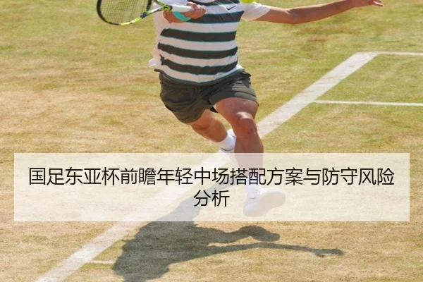 国足东亚杯前瞻年轻中场搭配方案与防守风险分析