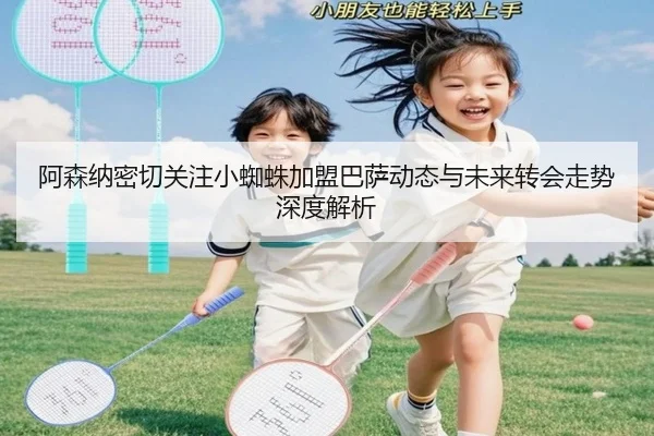 阿森纳密切关注小蜘蛛加盟巴萨动态与未来转会走势深度解析