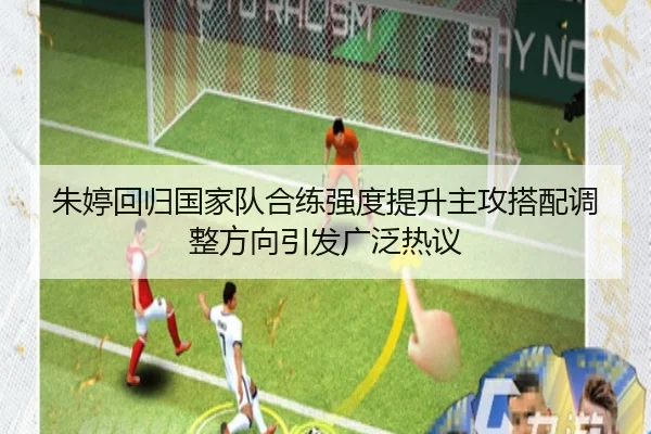 朱婷回归国家队合练强度提升主攻搭配调整方向引发广泛热议